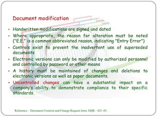 Document modification

 Handwritten modifications are signed and dated
 Where appropriate, the reason for alteration must be noted
  ("E.E." is a common abbreviated reason, indicating "Entry Error")
 Controls exist to prevent the inadvertent use of superseded
  documents
 Electronic versions can only be modified by authorized personnel
  and controlled by password or other means
 A history must be maintained of changes and deletions to
  electronic versions as well as paper documents.
 Uncontrolled changes can have a substantial impact on a
  company‟s ability to demonstrate compliance to their specific
  standards.


    Reference : Document Creation and Change Request form. HQR - 423 -01.
 