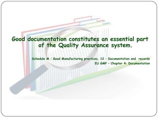 Good documentation constitutes an essential part
         of the Quality Assurance system.

       Schedule M : Good Manufacturing practices, 12 : Documentation and records
                                             EU GMP – Chapter 4: Documentation
 