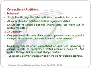 Corrections/Additions
1. In Record
 Single line through the information that needs to be corrected.

 All corrections or additions shall be signed and dated.

 Should not to scribble out the original data, use white out or
   write over data .
2. In Document
 Only personnel who have already been approved to write or make
   changes to document can correct or add to documents.

   Non-typographical error corrections or additions indicating a
    change in data or acceptance status require a comment. And
    routed through full document Change control.
   Typographical error change or additions do not require approval.


     Reference : Document Creation and Change Request form. HQR - 423 -01.
 
