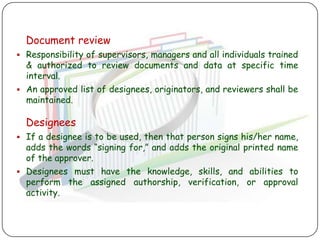 Document review
 Responsibility of supervisors, managers and all individuals trained
  & authorized to review documents and data at specific time
  interval.
 An approved list of designees, originators, and reviewers shall be
  maintained.

  Designees
 If a designee is to be used, then that person signs his/her name,
  adds the words “signing for,” and adds the original printed name
  of the approver.
 Designees must have the knowledge, skills, and abilities to
  perform the assigned authorship, verification, or approval
  activity.
 