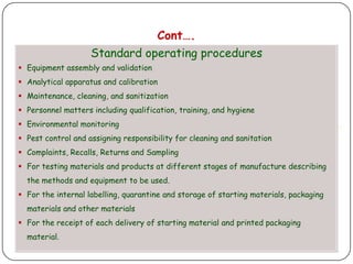 Cont….
                    Standard operating procedures
 Equipment assembly and validation
 Analytical apparatus and calibration
 Maintenance, cleaning, and sanitization
 Personnel matters including qualification, training, and hygiene
 Environmental monitoring
 Pest control and assigning responsibility for cleaning and sanitation
 Complaints, Recalls, Returns and Sampling
 For testing materials and products at different stages of manufacture describing
  the methods and equipment to be used.
 For the internal labelling, quarantine and storage of starting materials, packaging
  materials and other materials
 For the receipt of each delivery of starting material and printed packaging
  material.
 