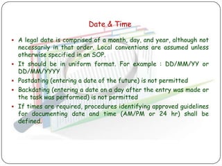 Date & Time

 A legal date is comprised of a month, day, and year, although not
    necessarily in that order. Local conventions are assumed unless
    otherwise specified in an SOP.
   It should be in uniform format. For example : DD/MM/YY or
    DD/MM/YYYY
   Postdating (entering a date of the future) is not permitted
   Backdating (entering a date on a day after the entry was made or
    the task was performed) is not permitted
   If times are required, procedures identifying approved guidelines
    for documenting date and time (AM/PM or 24 hr) shall be
    defined.
 