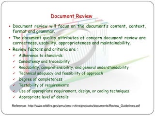 Document Review
 Document review will focus on the document‟s content, context,
  format and grammar.
 The document quality attributes of concern document review are
  correctness, usability, appropriateness and maintainability.
 Review factors and criteria are :
    Adherence to standards
    Consistency and traceability
    Readability, comprehensibility, and general understandability
    Technical adequacy and feasibility of approach
    Degree of completeness
    Testability of requirements
    Use of appropriate requirement, design, or coding techniques
    Appropriate level of details

 Reference : http://www.wildfire.gov/pmu/pmo-rchive/products/documents/Review_Guidelines.pdf
 
