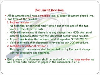 Document Revision
 All documents shall have a revision level & latest document should live.
 Two type of the revision
 1. Routine revision :
 - No technical or editorial modification but at the end of the two
    years of the effective date.
 - HOD will review and if there is no any change then HOD shall send
    internal communication that this document doesn‟t need revision.
 - If yes then Review the document and stamped as “REVIEWED”
 - Valid only twice then document is revised as per DCC procedure.
 2.Technical or editorial revision :
    This type of the revision shall be carried out by Document change
     control procedure and recorded.

 Every piece of a document shall be marked with the page number as
  well as the total number of pages in the documents. X of Y.
 