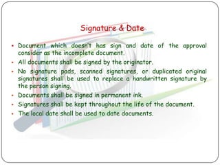 Signature & Date

 Document which doesn‟t has sign and date of the approval
    consider as the incomplete document.
   All documents shall be signed by the originator.
   No signature pads, scanned signatures, or duplicated original
    signatures shall be used to replace a handwritten signature by
    the person signing.
   Documents shall be signed in permanent ink.
   Signatures shall be kept throughout the life of the document.
   The local date shall be used to date documents.
 