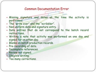 Common Documentation Error

   Missing signature and dates at the time the activity is
    performed.
   The “write over” and the “scribbler”.
   Non uniform date and signature entry.
   Data entries that do not correspond to the batch record
    instructions.
   Writing a note that activity was performed on one day and
    signed for on other day.
   Blanks on batch production records.
   Pre-recording of data.
   Incomplete references.
   Review not signed.
   Illegible writing.
   Too many corrections.
 
