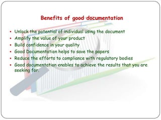 Benefits of good documentation

 Unlock the potential of individual using the document
 Amplify the value of your product
 Build confidence in your quality
 Good Documentation helps to save the papers
 Reduce the efforts to compliance with regulatory bodies
 Good documentation enables to achieve the results that you are
  seeking for.
 