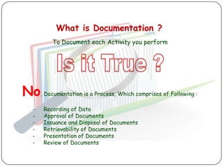 What is Documentation ?
          To Document each Activity you perform




No, Documentation is a Process, Which comprises of Following :
   -   Recording of Data
   -   Approval of Documents
   -   Issuance and Disposal of Documents
   -   Retrievability of Documents
   -   Presentation of Documents
   -   Review of Documents
 