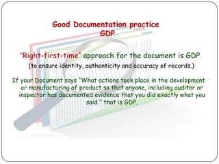 Good Documentation practice
                        GDP

  "Right-first-time“ approach for the document is GDP
     (to ensure identity, authenticity and accuracy of records.)

If your Document says “What actions took place in the development
   or manufacturing of product so that anyone, including auditor or
  inspector has documented evidence that you did exactly what you
                         said ” that is GDP.
 