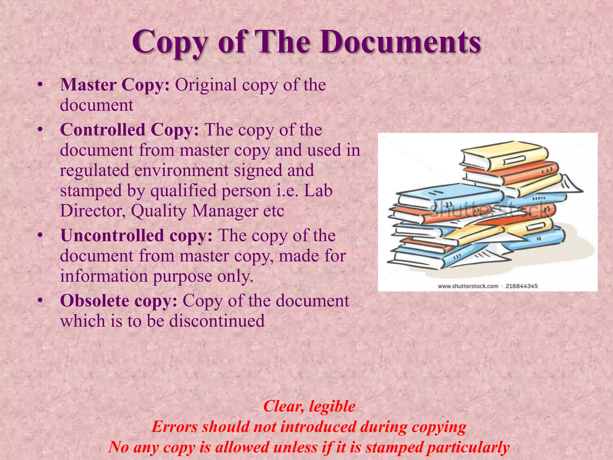 Copy of The Documents
• Master Copy: Original copy of the
document
• Controlled Copy: The copy of the
document from master copy and used in
regulated environment signed and
stamped by qualified person i.e. Lab
Director, Quality Manager etc
• Uncontrolled copy: The copy of the
document from master copy, made for
information purpose only.
• Obsolete copy: Copy of the document
which is to be discontinued
Clear, legible
Errors should not introduced during copying
No any copy is allowed unless if it is stamped particularly
 