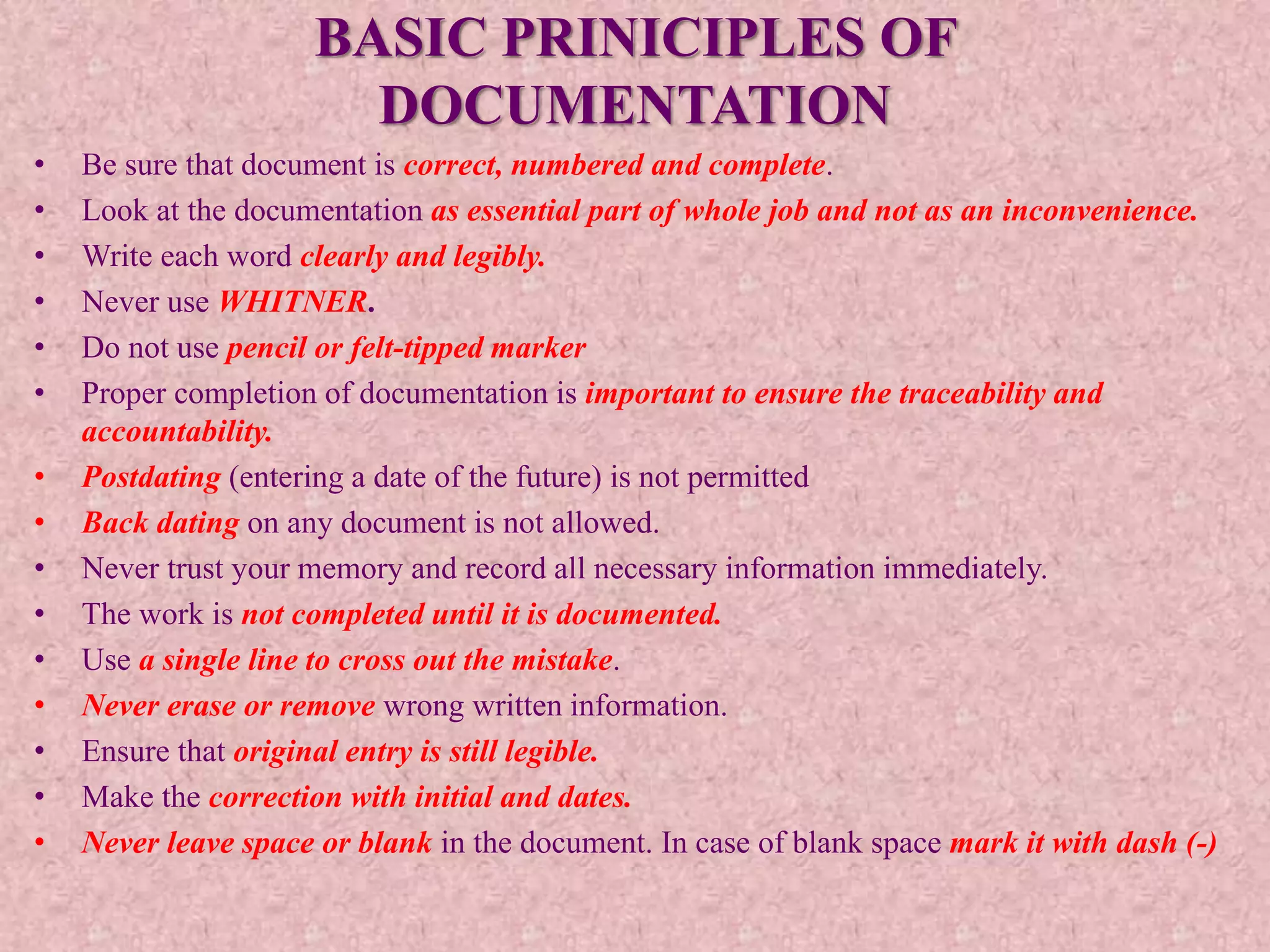 BASIC PRINICIPLES OF
DOCUMENTATION
• Be sure that document is correct, numbered and complete.
• Look at the documentation as essential part of whole job and not as an inconvenience.
• Write each word clearly and legibly.
• Never use WHITNER.
• Do not use pencil or felt-tipped marker
• Proper completion of documentation is important to ensure the traceability and
accountability.
• Postdating (entering a date of the future) is not permitted
• Back dating on any document is not allowed.
• Never trust your memory and record all necessary information immediately.
• The work is not completed until it is documented.
• Use a single line to cross out the mistake.
• Never erase or remove wrong written information.
• Ensure that original entry is still legible.
• Make the correction with initial and dates.
• Never leave space or blank in the document. In case of blank space mark it with dash (-)
 