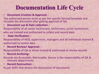 Documentation Life Cycle
• Document Creation & Approval: -
The authorized person write as per the specific format/template and
circulate the document after getting approval of QA.
• Document use & Data collection: -
Responsibility of all senior technicians, technicians, junior technicians,
who are trained and authorized to collect and record data.
• Data Verification: -
Responsibility of HOD, supervisors, managers and all individuals trained &
authorized to review data.
• Record Review/ Approval: -
Responsibility of QA or those trained & authorized to review records
• Record Archiving:-
Records are Accessible, Retrievable, Secure is the responsibility of QA &
relevant departments
• Record Destruction: -
As per SOPs that directs the destruction of documents
 