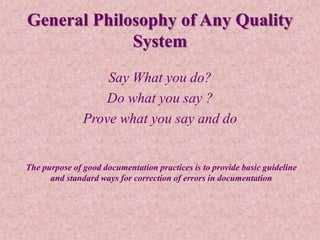 General Philosophy of Any Quality
System
Say What you do?
Do what you say ?
Prove what you say and do
The purpose of good documentation practices is to provide basic guideline
and standard ways for correction of errors in documentation
 