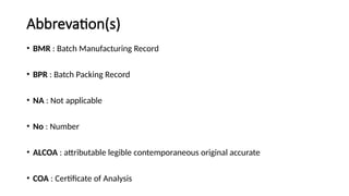 Abbrevation(s)
• BMR : Batch Manufacturing Record
• BPR : Batch Packing Record
• NA : Not applicable
• No : Number
• ALCOA : attributable legible contemporaneous original accurate
• COA : Certificate of Analysis
 