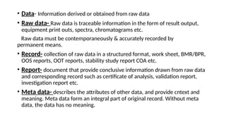 • Data- Information derived or obtained from raw data
• Raw data- Raw data is traceable information in the form of result output,
equipment print outs, spectra, chromatograms etc.
Raw data must be contemporaneously & accurately recorded by
permanent means.
• Record- collection of raw data in a structured format, work sheet, BMR/BPR,
OOS reports, OOT reports, stability study report COA etc.
• Report- document that provide conclusive information drawn from raw data
and corresponding record such as certificate of analysis, validation report,
investigation report etc.
• Meta data- describes the attributes of other data, and provide cntext and
meaning. Meta data form an integral part of original record. Without meta
data, the data has no meaning.
 
