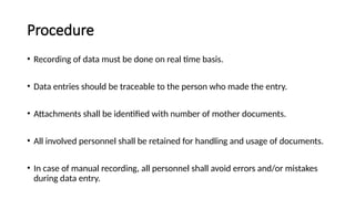 Procedure
• Recording of data must be done on real time basis.
• Data entries should be traceable to the person who made the entry.
• Attachments shall be identified with number of mother documents.
• All involved personnel shall be retained for handling and usage of documents.
• In case of manual recording, all personnel shall avoid errors and/or mistakes
during data entry.
 