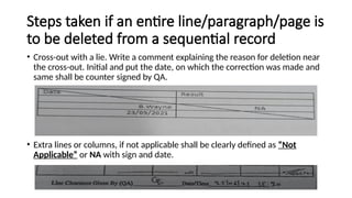 Steps taken if an entire line/paragraph/page is
to be deleted from a sequential record
• Cross-out with a lie. Write a comment explaining the reason for deletion near
the cross-out. Initial and put the date, on which the correction was made and
same shall be counter signed by QA.
• Extra lines or columns, if not applicable shall be clearly defined as “Not
Applicable” or NA with sign and date.
 