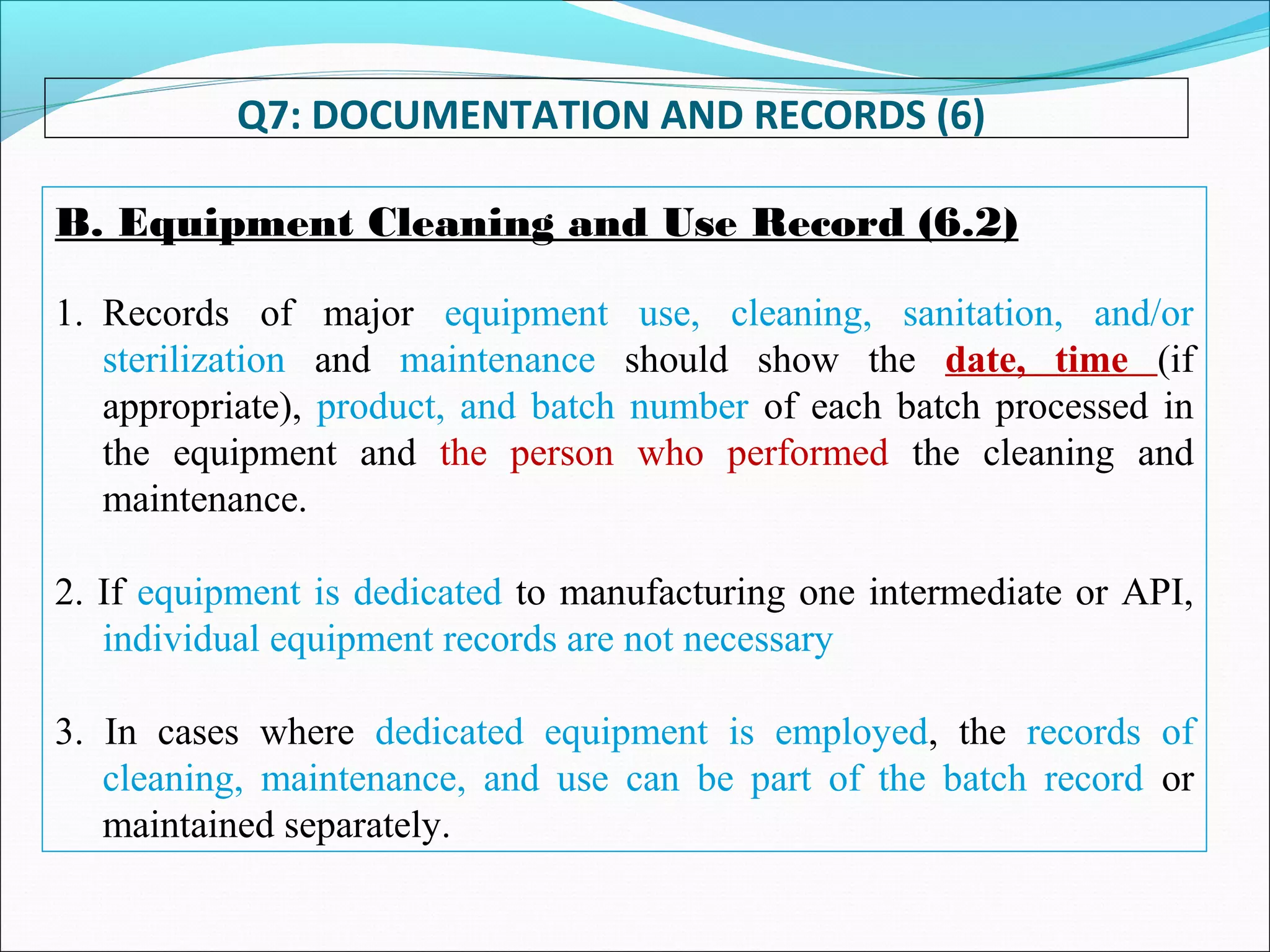 Q7: DOCUMENTATION AND RECORDS (6)
B. Equipment Cleaning and Use Record (6.2)
1. Records of major equipment use, cleaning, sanitation, and/or
sterilization and maintenance should show the date, time (if
appropriate), product, and batch number of each batch processed in
the equipment and the person who performed the cleaning and
maintenance.
2. If equipment is dedicated to manufacturing one intermediate or API,
individual equipment records are not necessary
3. In cases where dedicated equipment is employed, the records of
cleaning, maintenance, and use can be part of the batch record or
maintained separately.
 
