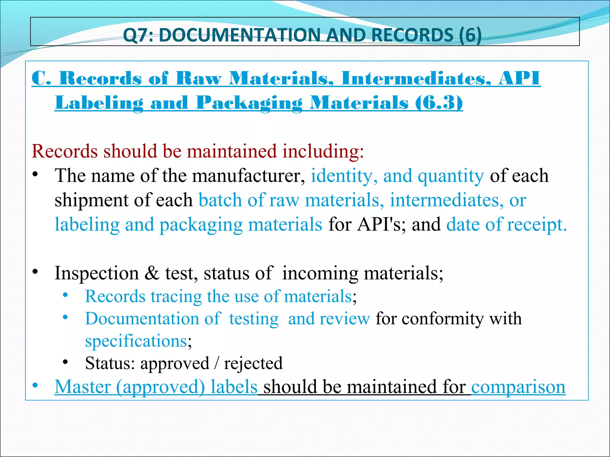 Q7: DOCUMENTATION AND RECORDS (6)
C. Records of Raw Materials, Intermediates, API
Labeling and Packaging Materials (6.3)
Records should be maintained including:
• The name of the manufacturer, identity, and quantity of each
shipment of each batch of raw materials, intermediates, or
labeling and packaging materials for API's; and date of receipt.
• Inspection & test, status of incoming materials;
• Records tracing the use of materials;
• Documentation of testing and review for conformity with
specifications;
• Status: approved / rejected
• Master (approved) labels should be maintained for comparison
 