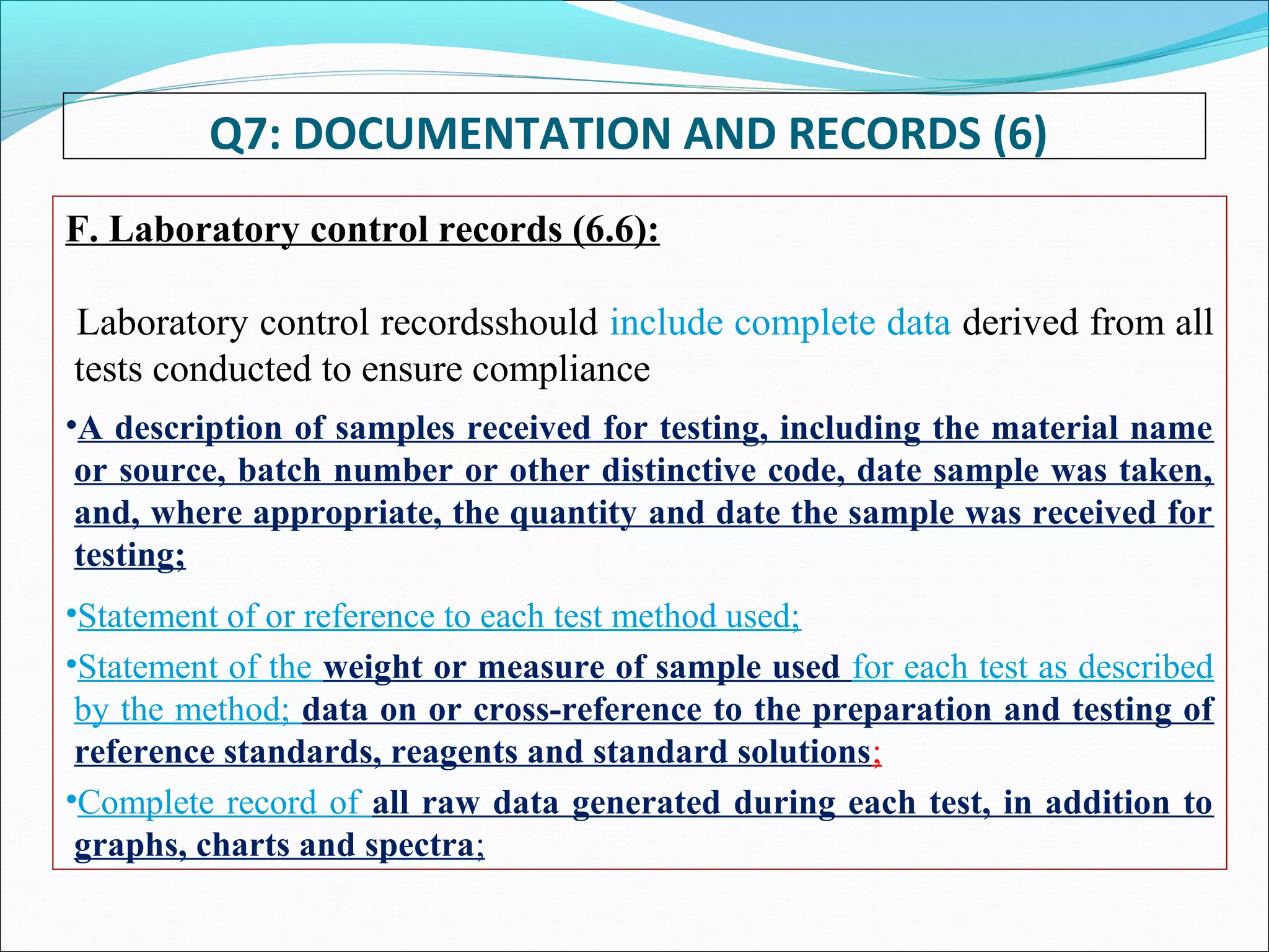 Q7: DOCUMENTATION AND RECORDS (6)
F. Laboratory control records (6.6):
Laboratory control recordsshould include complete data derived from all
tests conducted to ensure compliance
•A description of samples received for testing, including the material name
or source, batch number or other distinctive code, date sample was taken,
and, where appropriate, the quantity and date the sample was received for
testing;
•Statement of or reference to each test method used;
•Statement of the weight or measure of sample used for each test as described
by the method; data on or cross-reference to the preparation and testing of
reference standards, reagents and standard solutions;
•Complete record of all raw data generated during each test, in addition to
graphs, charts and spectra;
 