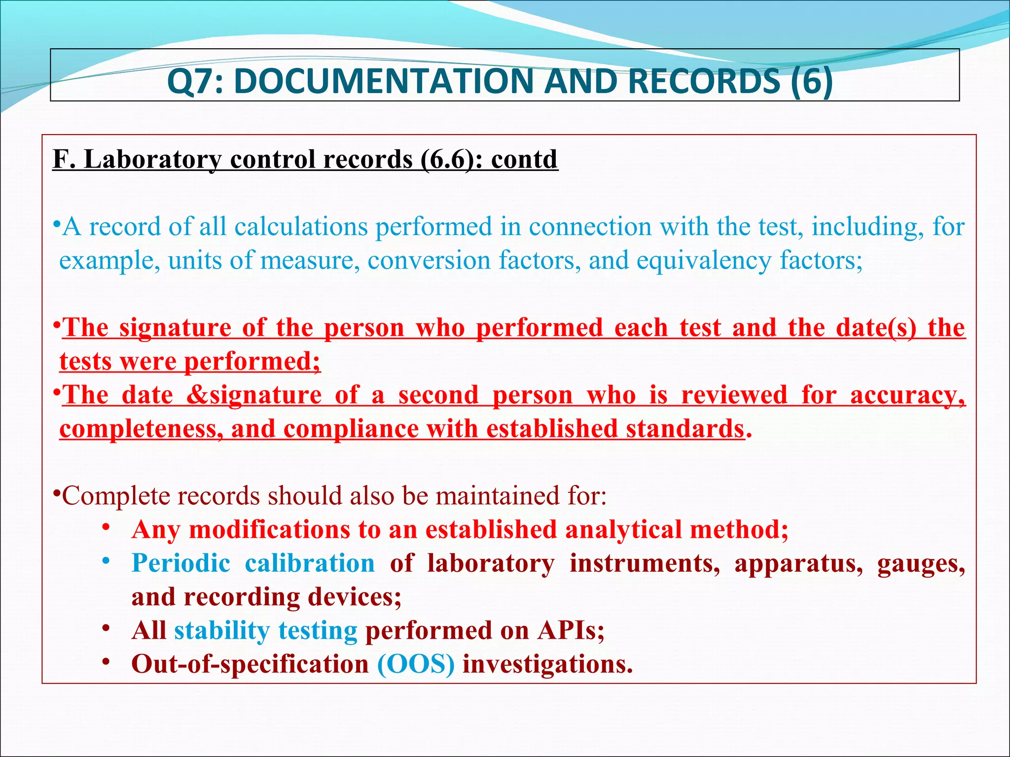 Q7: DOCUMENTATION AND RECORDS (6)
F. Laboratory control records (6.6): contd
•A record of all calculations performed in connection with the test, including, for
example, units of measure, conversion factors, and equivalency factors;
•The signature of the person who performed each test and the date(s) the
tests were performed;
•The date &signature of a second person who is reviewed for accuracy,
completeness, and compliance with established standards.
•Complete records should also be maintained for:
• Any modifications to an established analytical method;
• Periodic calibration of laboratory instruments, apparatus, gauges,
and recording devices;
• All stability testing performed on APIs;
• Out-of-specification (OOS) investigations.
 