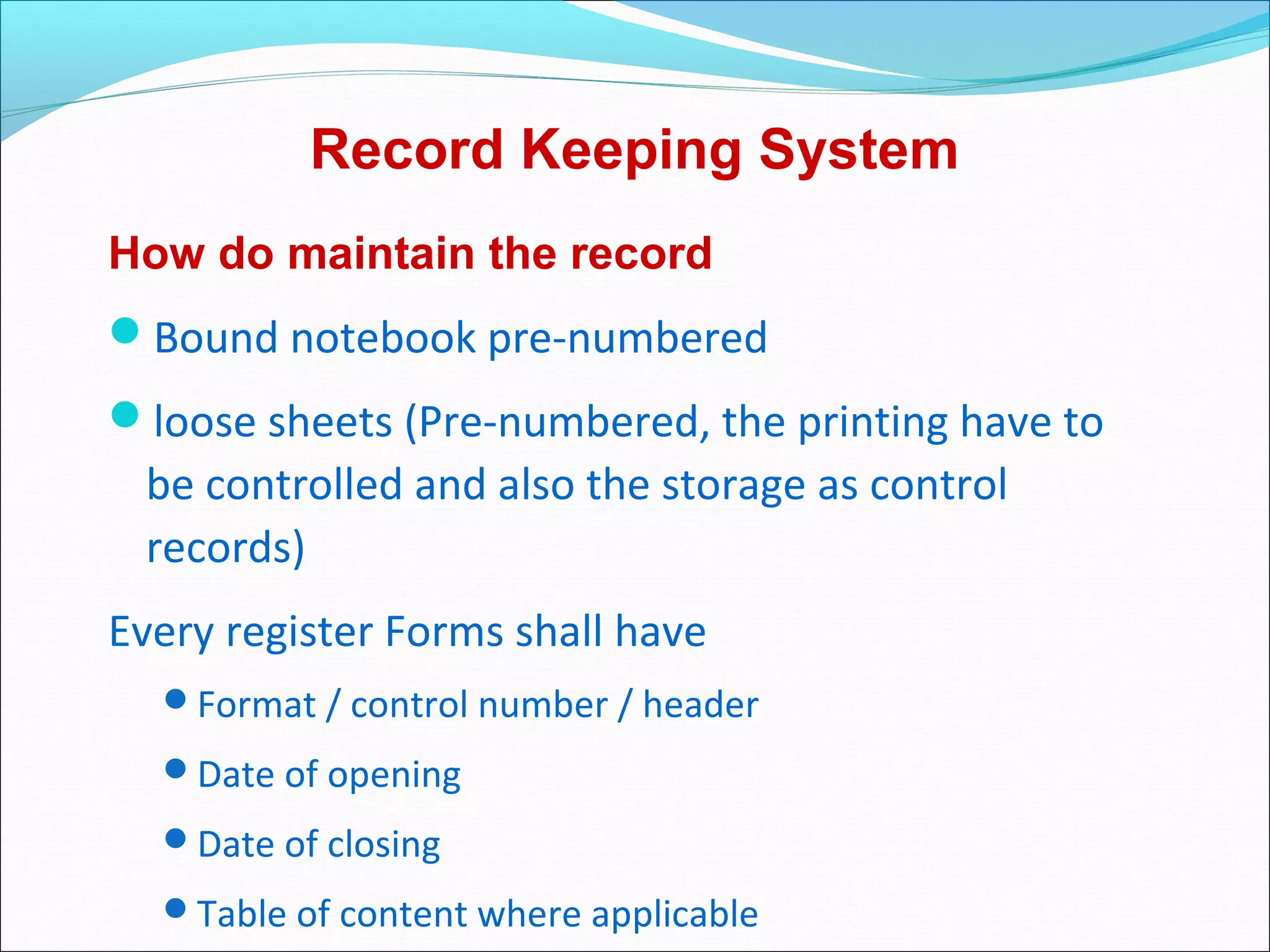 Record Keeping System
How do maintain the record
Bound notebook pre-numbered
loose sheets (Pre-numbered, the printing have to
be controlled and also the storage as control
records)
Every register Forms shall have
Format / control number / header
Date of opening
Date of closing
Table of content where applicable
 