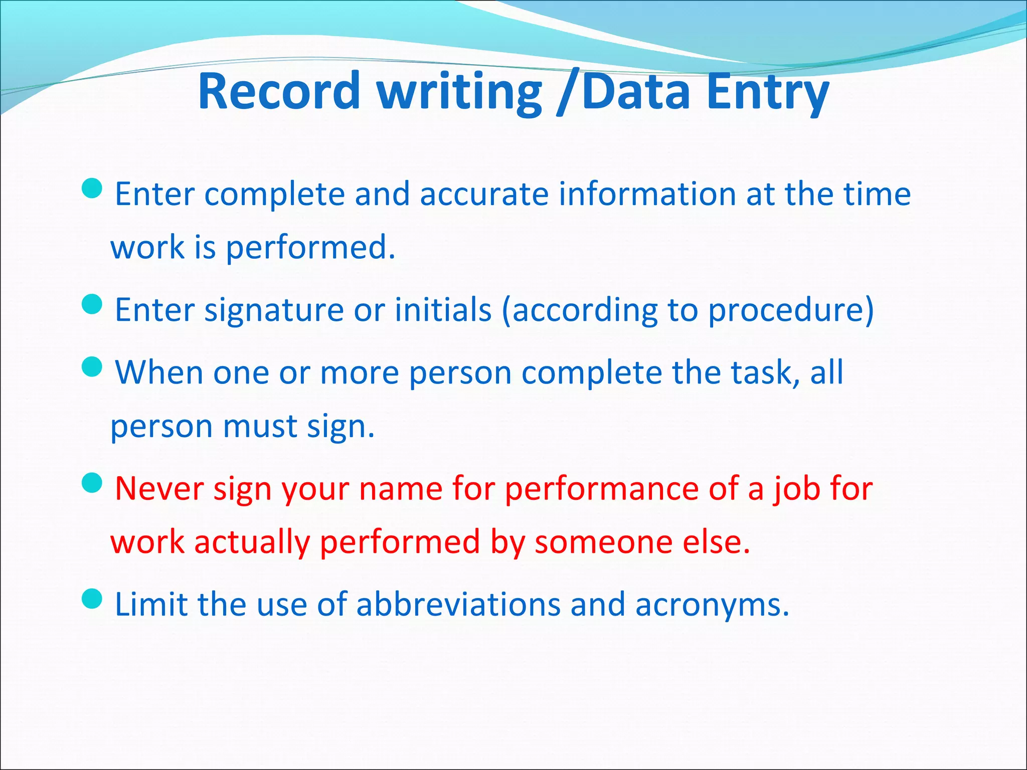 Record writing /Data Entry
Enter complete and accurate information at the time
work is performed.
Enter signature or initials (according to procedure)
When one or more person complete the task, all
person must sign.
Never sign your name for performance of a job for
work actually performed by someone else.
Limit the use of abbreviations and acronyms.
 