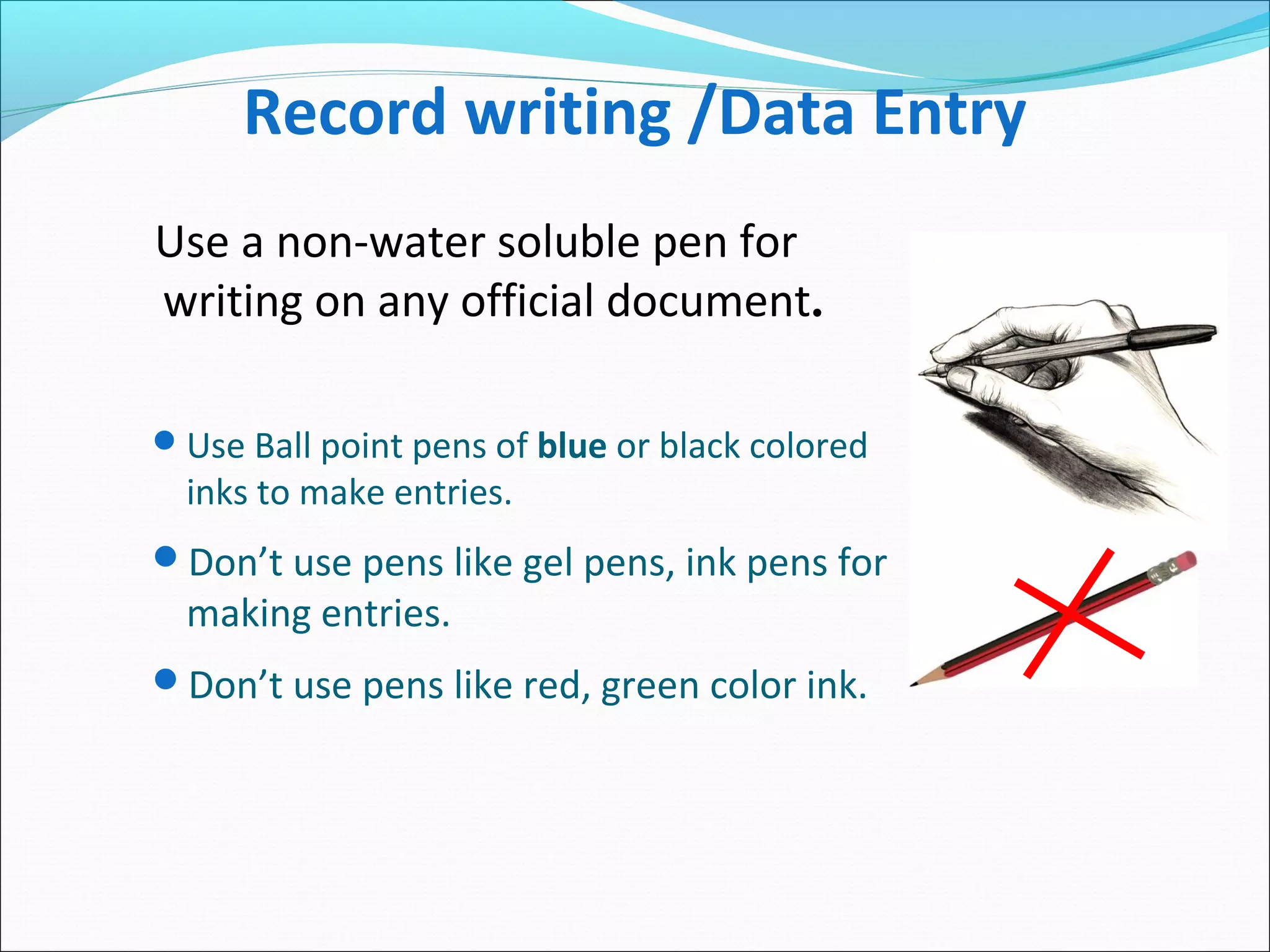 Record writing /Data Entry
Use Ball point pens of blue or black colored
inks to make entries.
Don’t use pens like gel pens, ink pens for
making entries.
Don’t use pens like red, green color ink.
Use a non-water soluble pen for
writing on any official document.
 