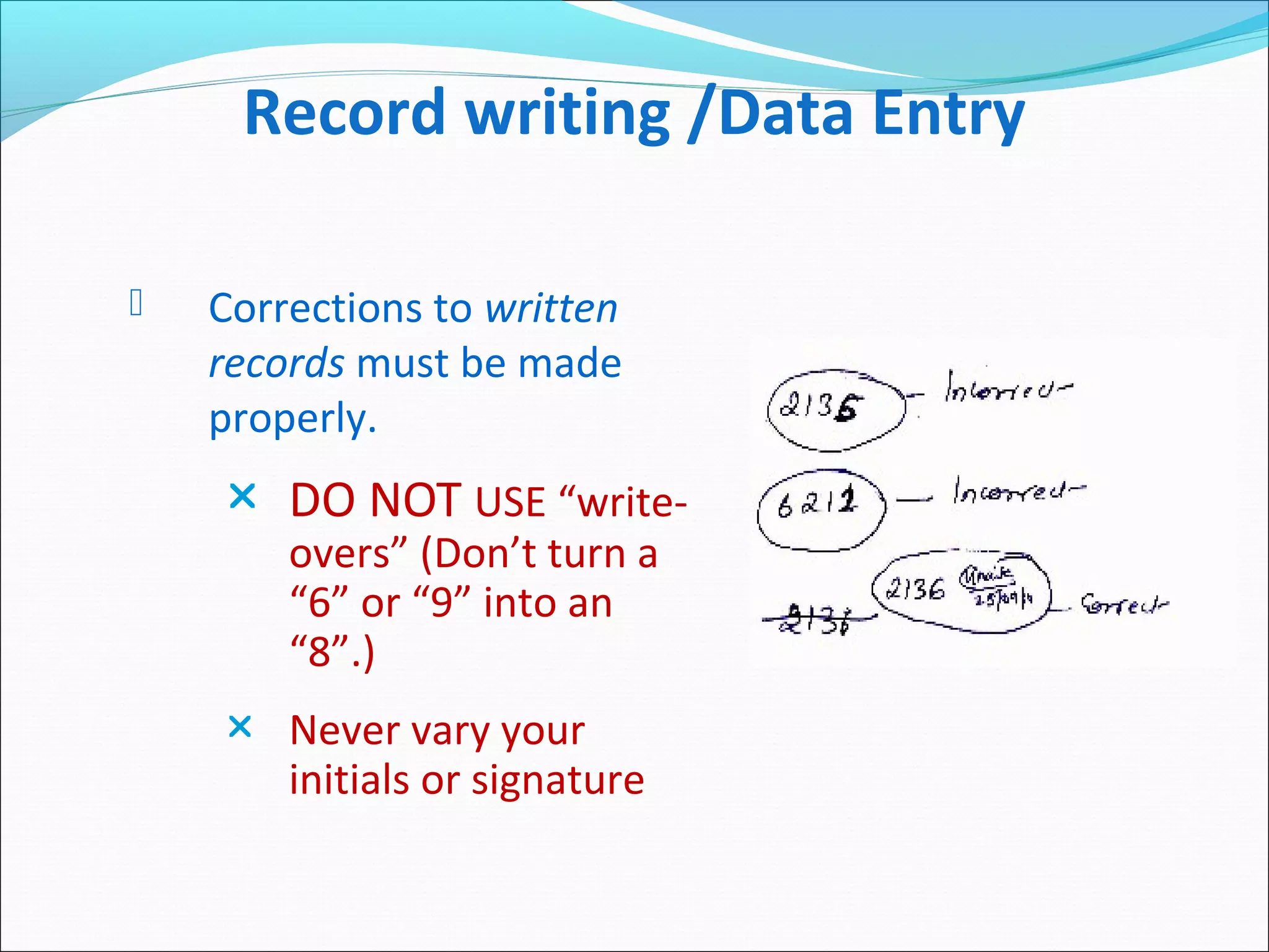 Record writing /Data Entry
 Corrections to written
records must be made
properly.
 DO NOT USE “write-
overs” (Don’t turn a
“6” or “9” into an
“8”.)
 Never vary your
initials or signature
 