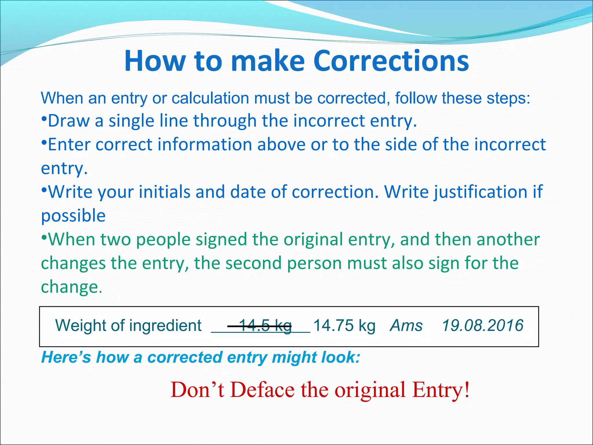 How to make Corrections
When an entry or calculation must be corrected, follow these steps:
•Draw a single line through the incorrect entry.
•Enter correct information above or to the side of the incorrect
entry.
•Write your initials and date of correction. Write justification if
possible
•When two people signed the original entry, and then another
changes the entry, the second person must also sign for the
change.
Here’s how a corrected entry might look:
Weight of ingredient 14.5 kg 14.75 kg Ams 19.08.2016
Don’t Deface the original Entry!
 