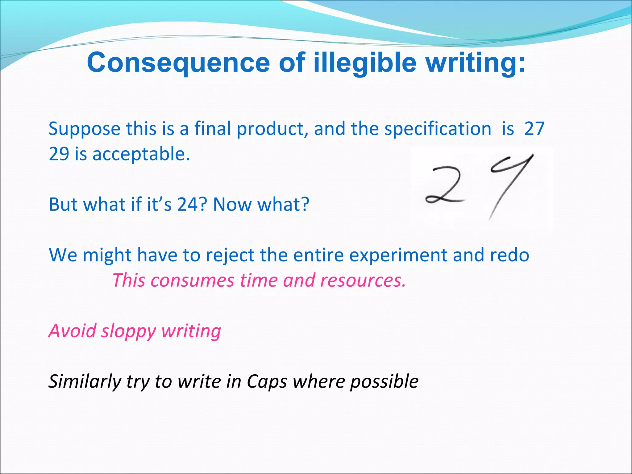 Suppose this is a final product, and the specification is 27
29 is acceptable.
But what if it’s 24? Now what?
We might have to reject the entire experiment and redo
This consumes time and resources.
Avoid sloppy writing
Similarly try to write in Caps where possible
Consequence of illegible writing:
 