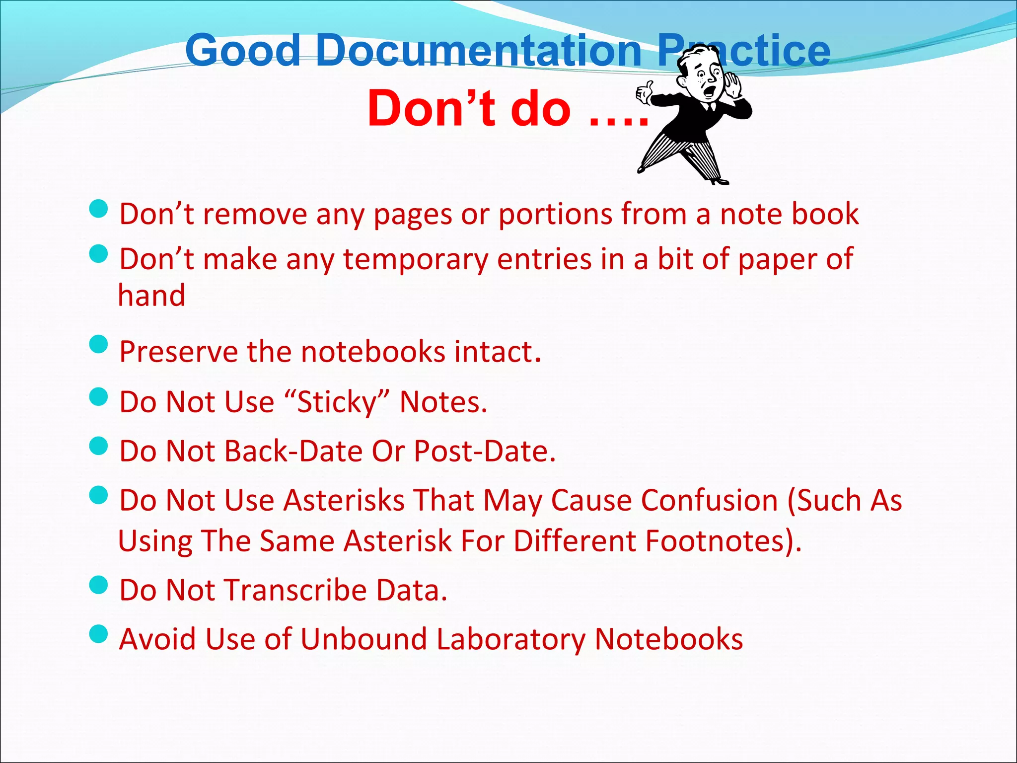 Good Documentation Practice
Don’t do ….
Don’t remove any pages or portions from a note book
Don’t make any temporary entries in a bit of paper of
hand
Preserve the notebooks intact.
Do Not Use “Sticky” Notes.
Do Not Back-Date Or Post-Date.
Do Not Use Asterisks That May Cause Confusion (Such As
Using The Same Asterisk For Different Footnotes).
Do Not Transcribe Data.
Avoid Use of Unbound Laboratory Notebooks
 