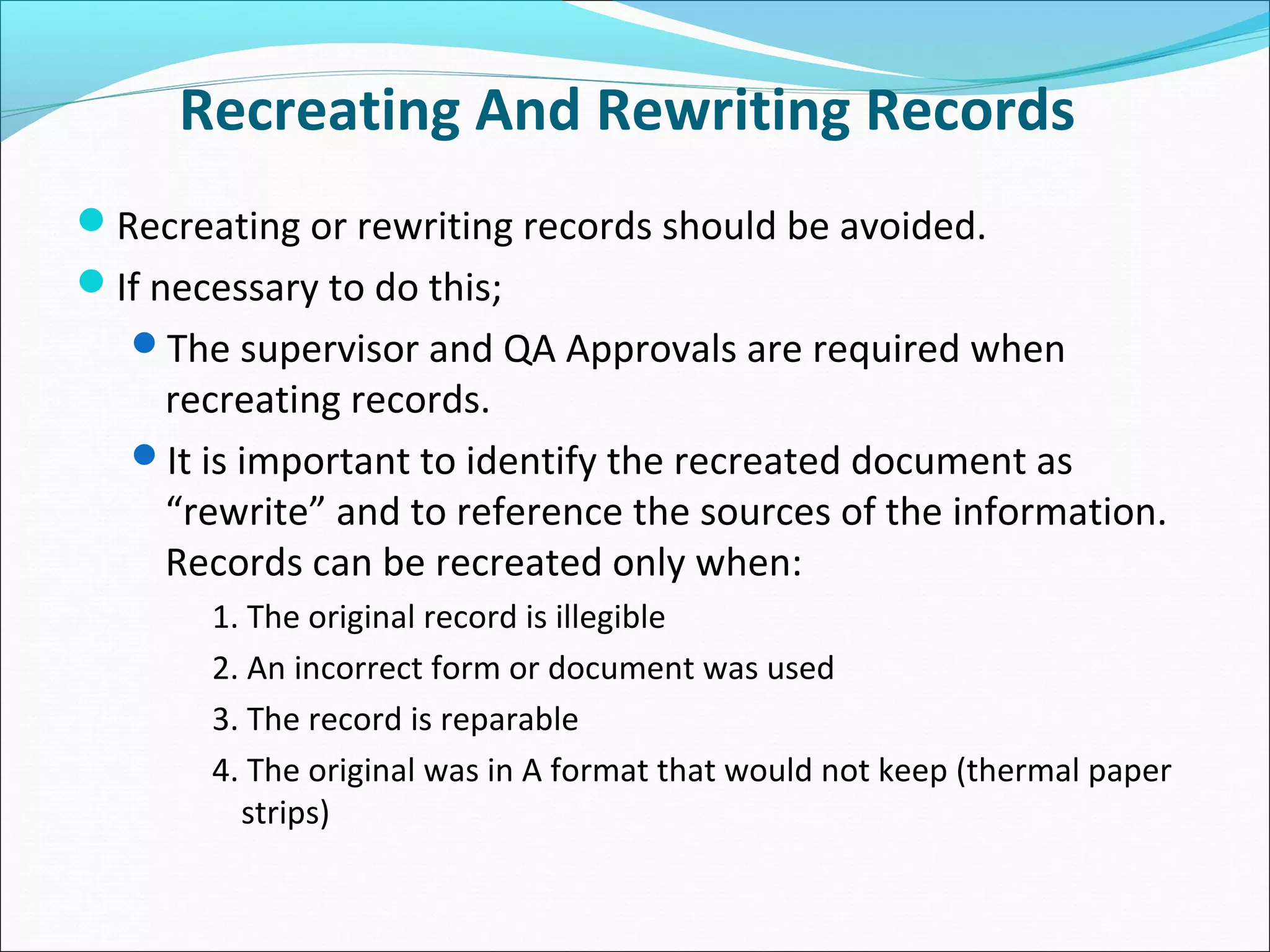 Recreating And Rewriting Records
Recreating or rewriting records should be avoided.
If necessary to do this;
The supervisor and QA Approvals are required when
recreating records.
It is important to identify the recreated document as
“rewrite” and to reference the sources of the information.
Records can be recreated only when:
1. The original record is illegible
2. An incorrect form or document was used
3. The record is reparable
4. The original was in A format that would not keep (thermal paper
strips)
 