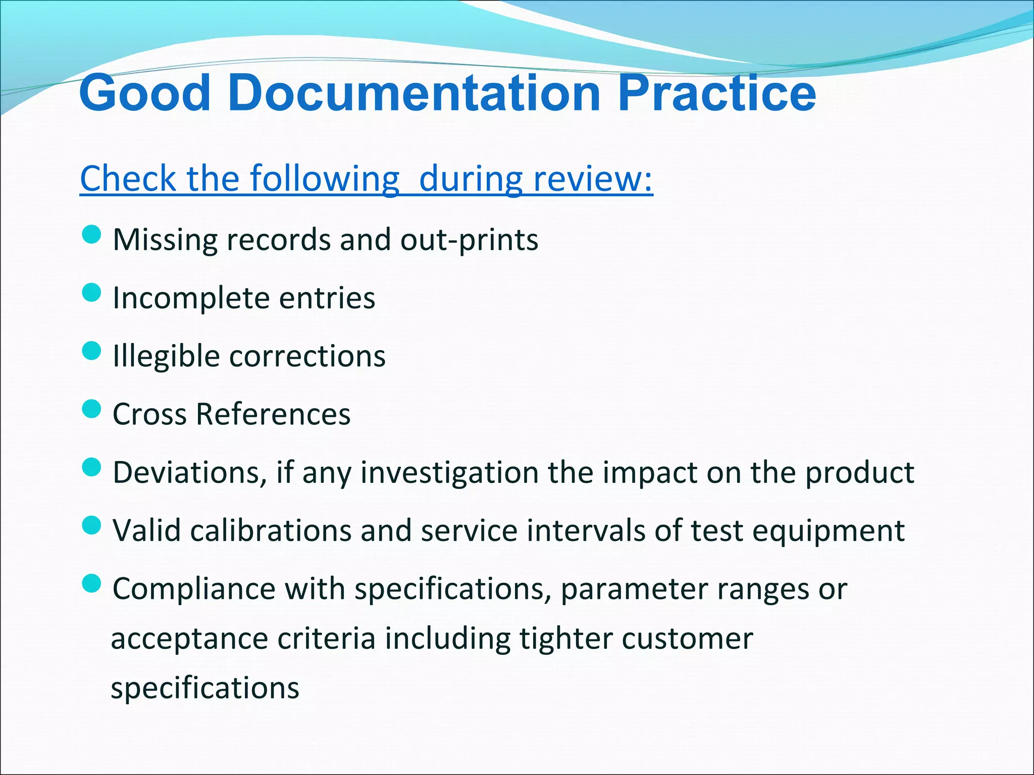Good Documentation Practice
Check the following during review:
Missing records and out-prints
Incomplete entries
Illegible corrections
Cross References
Deviations, if any investigation the impact on the product
Valid calibrations and service intervals of test equipment
Compliance with specifications, parameter ranges or
acceptance criteria including tighter customer
specifications
 