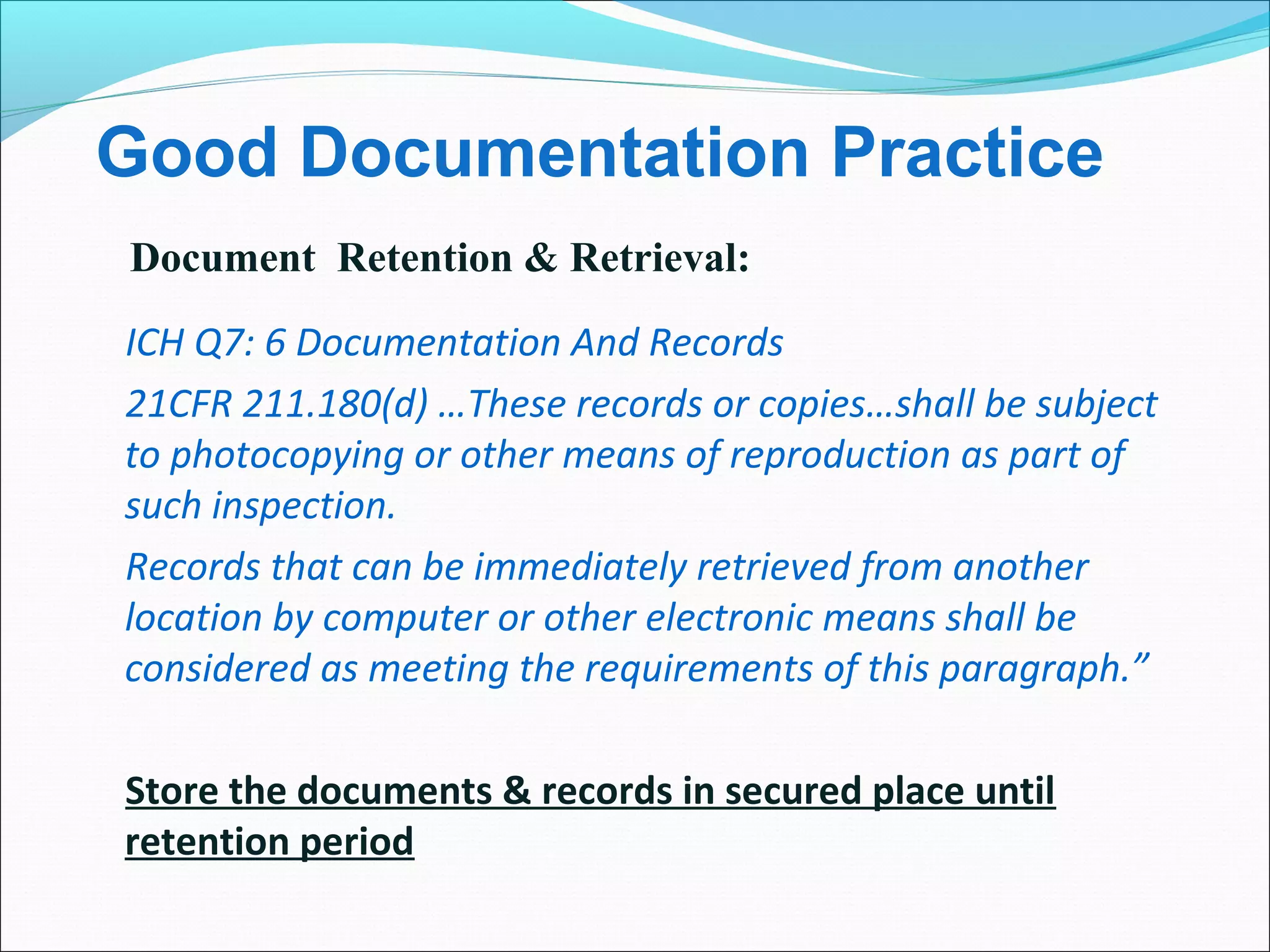 Good Documentation Practice
ICH Q7: 6 Documentation And Records
21CFR 211.180(d) …These records or copies…shall be subject
to photocopying or other means of reproduction as part of
such inspection.
Records that can be immediately retrieved from another
location by computer or other electronic means shall be
considered as meeting the requirements of this paragraph.”
Store the documents & records in secured place until
retention period
Document Retention & Retrieval:
 
