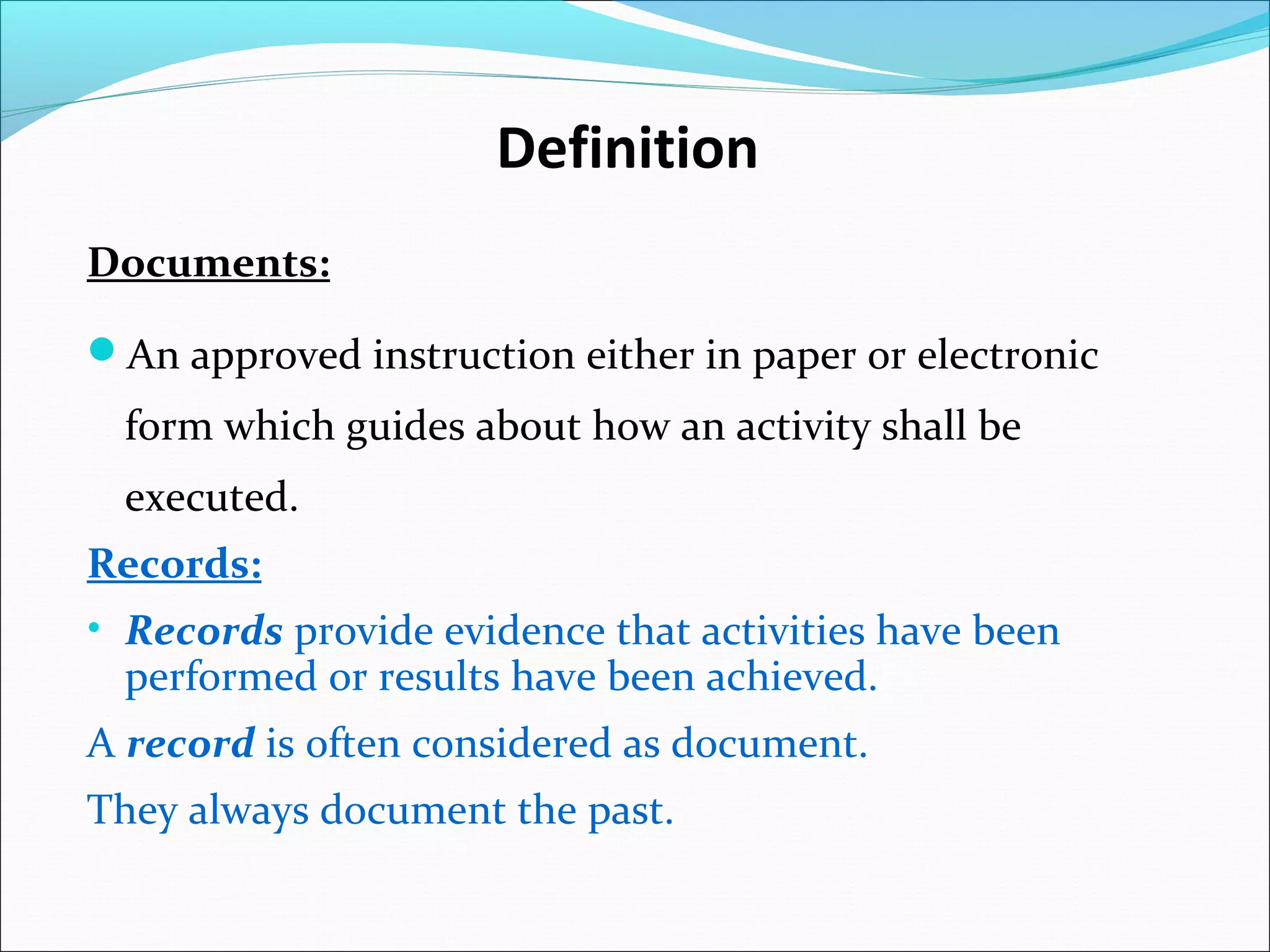 Definition
Documents:
An approved instruction either in paper or electronic
form which guides about how an activity shall be
executed.
Records:
• Records provide evidence that activities have been
performed or results have been achieved.
A record is often considered as document.
They always document the past.
 