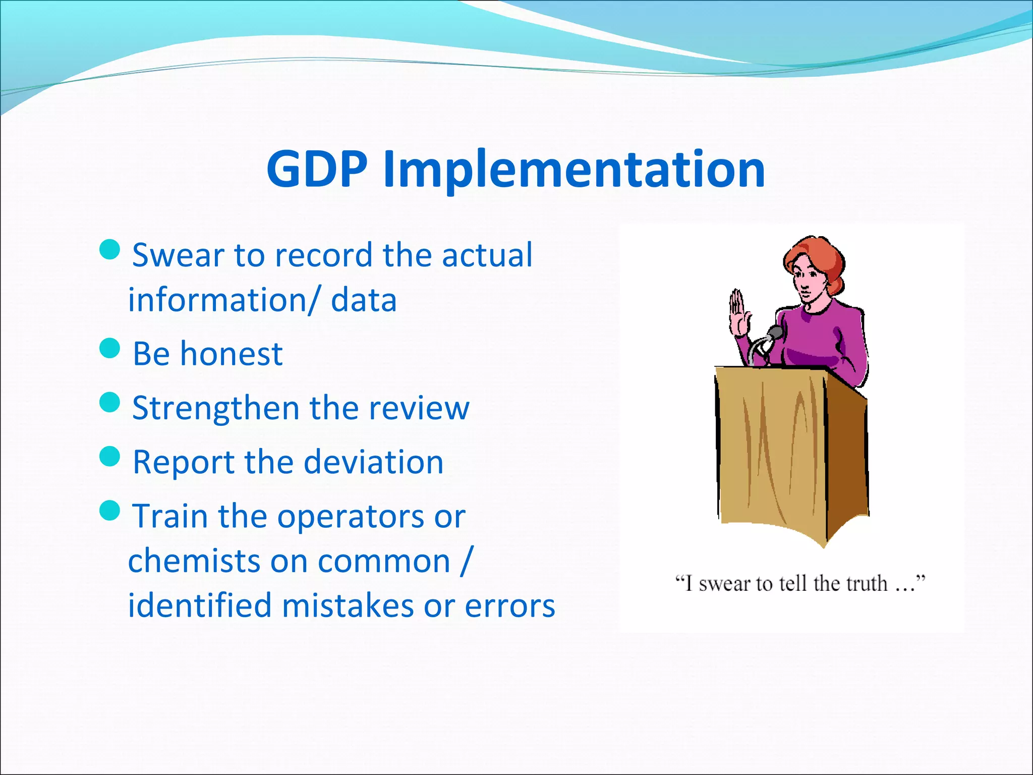 GDP Implementation
Swear to record the actual
information/ data
Be honest
Strengthen the review
Report the deviation
Train the operators or
chemists on common /
identified mistakes or errors
 