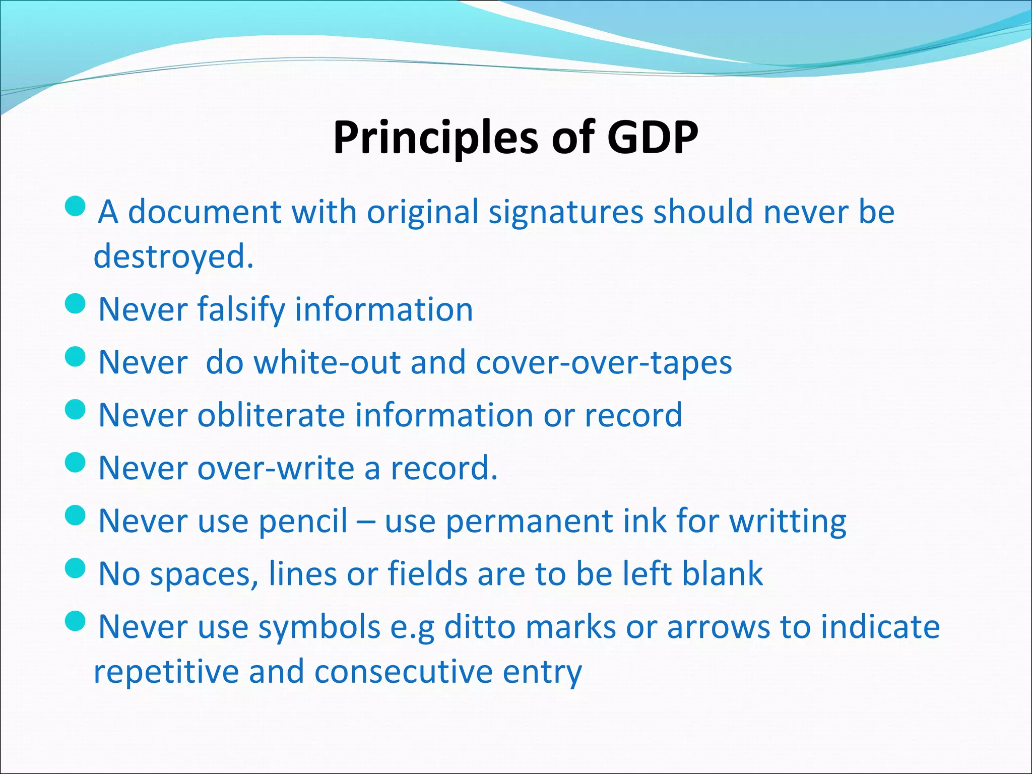 Principles of GDP
A document with original signatures should never be
destroyed.
Never falsify information
Never do white-out and cover-over-tapes
Never obliterate information or record
Never over-write a record.
Never use pencil – use permanent ink for writting
No spaces, lines or fields are to be left blank
Never use symbols e.g ditto marks or arrows to indicate
repetitive and consecutive entry
 