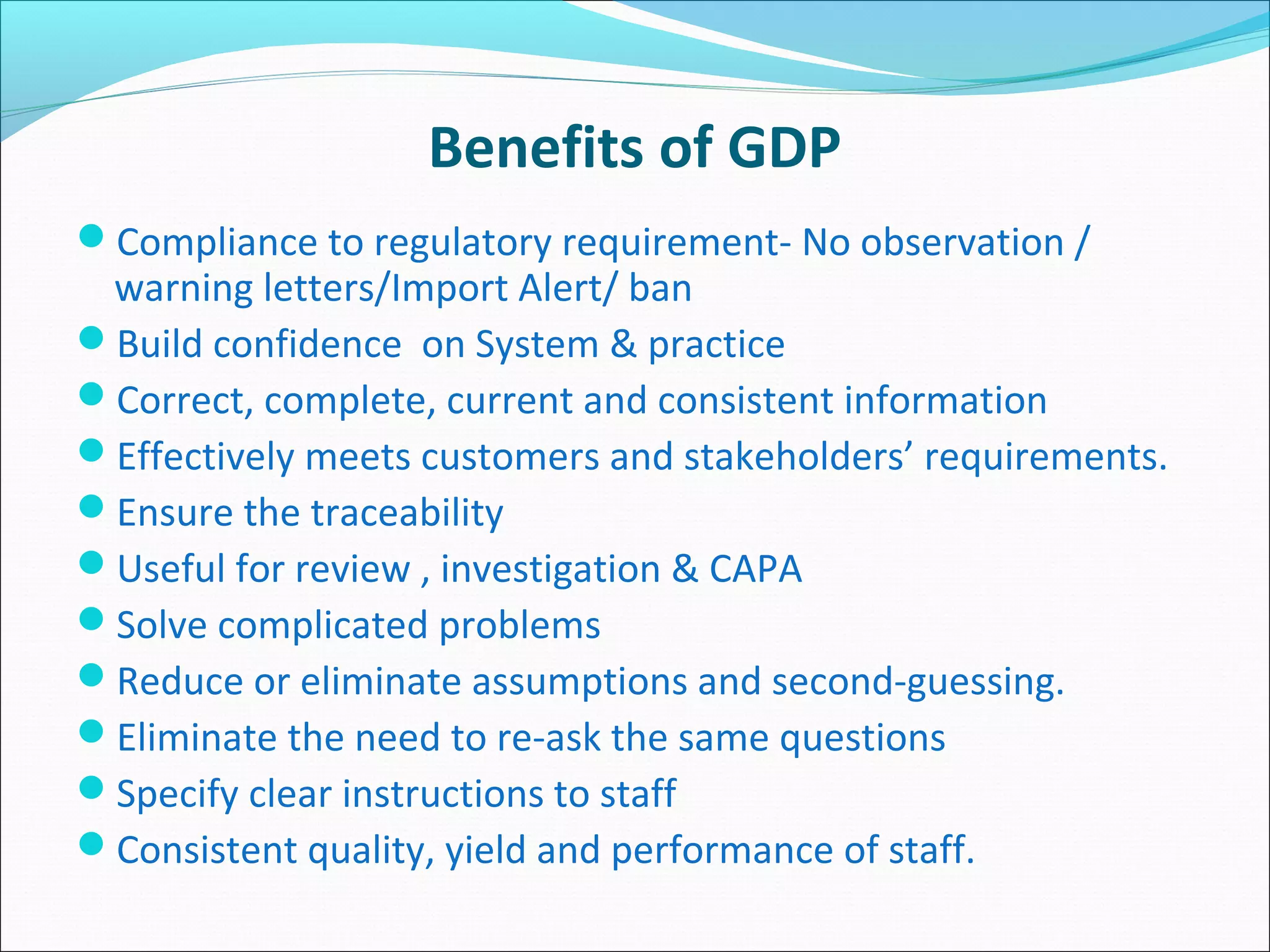 Benefits of GDP
Compliance to regulatory requirement- No observation /
warning letters/Import Alert/ ban
Build confidence on System & practice
Correct, complete, current and consistent information
Effectively meets customers and stakeholders’ requirements.
Ensure the traceability
Useful for review , investigation & CAPA
Solve complicated problems
Reduce or eliminate assumptions and second-guessing.
Eliminate the need to re-ask the same questions
Specify clear instructions to staff
Consistent quality, yield and performance of staff.
 
