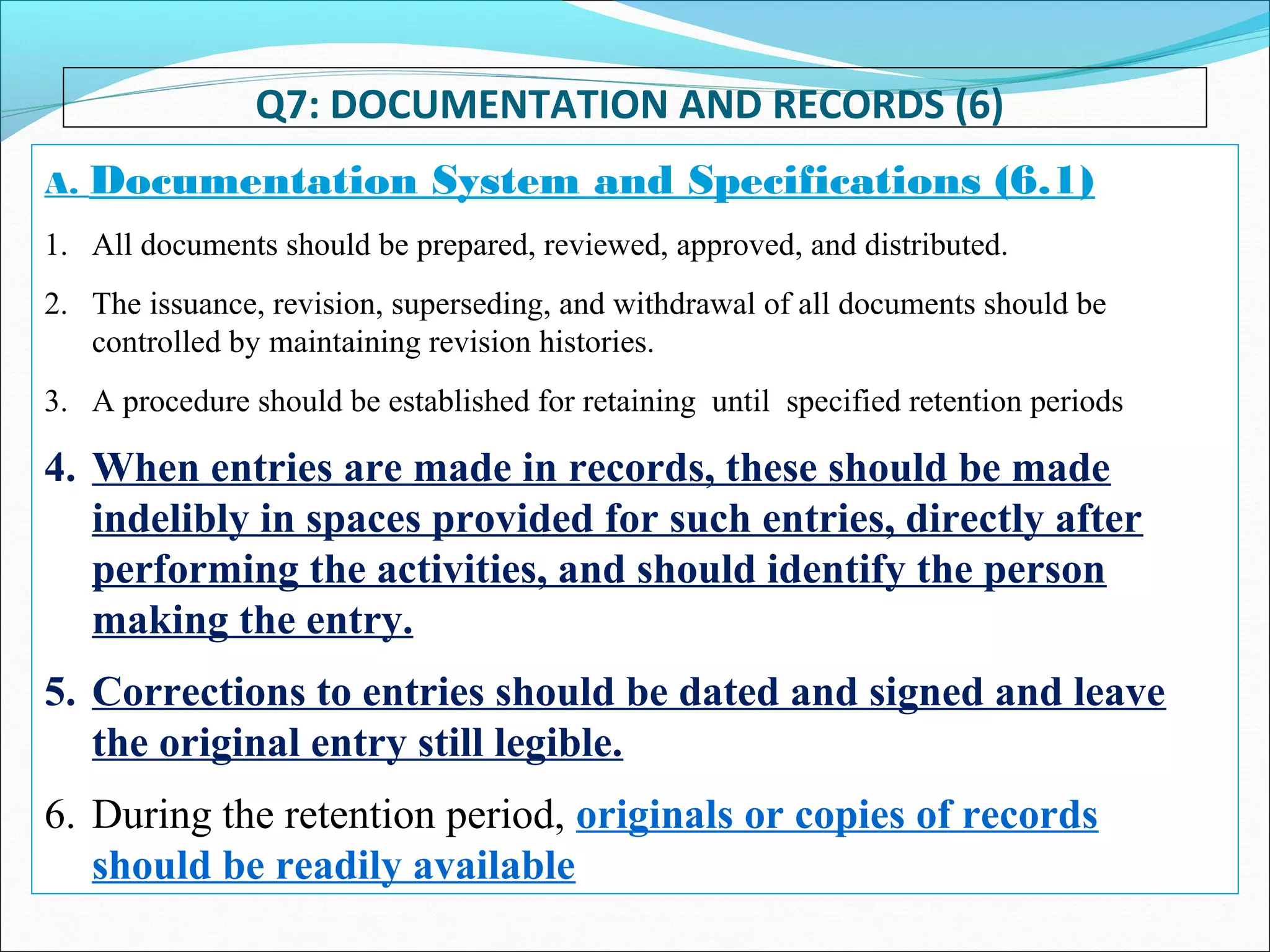 Q7: DOCUMENTATION AND RECORDS (6)
A. Documentation System and Specifications (6.1)
1. All documents should be prepared, reviewed, approved, and distributed.
2. The issuance, revision, superseding, and withdrawal of all documents should be
controlled by maintaining revision histories.
3. A procedure should be established for retaining until specified retention periods
4. When entries are made in records, these should be made
indelibly in spaces provided for such entries, directly after
performing the activities, and should identify the person
making the entry.
5. Corrections to entries should be dated and signed and leave
the original entry still legible.
6. During the retention period, originals or copies of records
should be readily available
 
