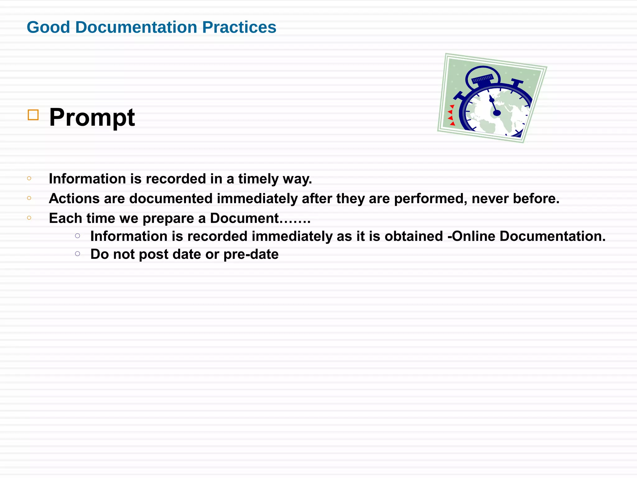 Good Documentation Practices
 Prompt
o Information is recorded in a timely way.
o Actions are documented immediately after they are performed, never before.
o Each time we prepare a Document…….
o Information is recorded immediately as it is obtained -Online Documentation.
o Do not post date or pre-date
 
