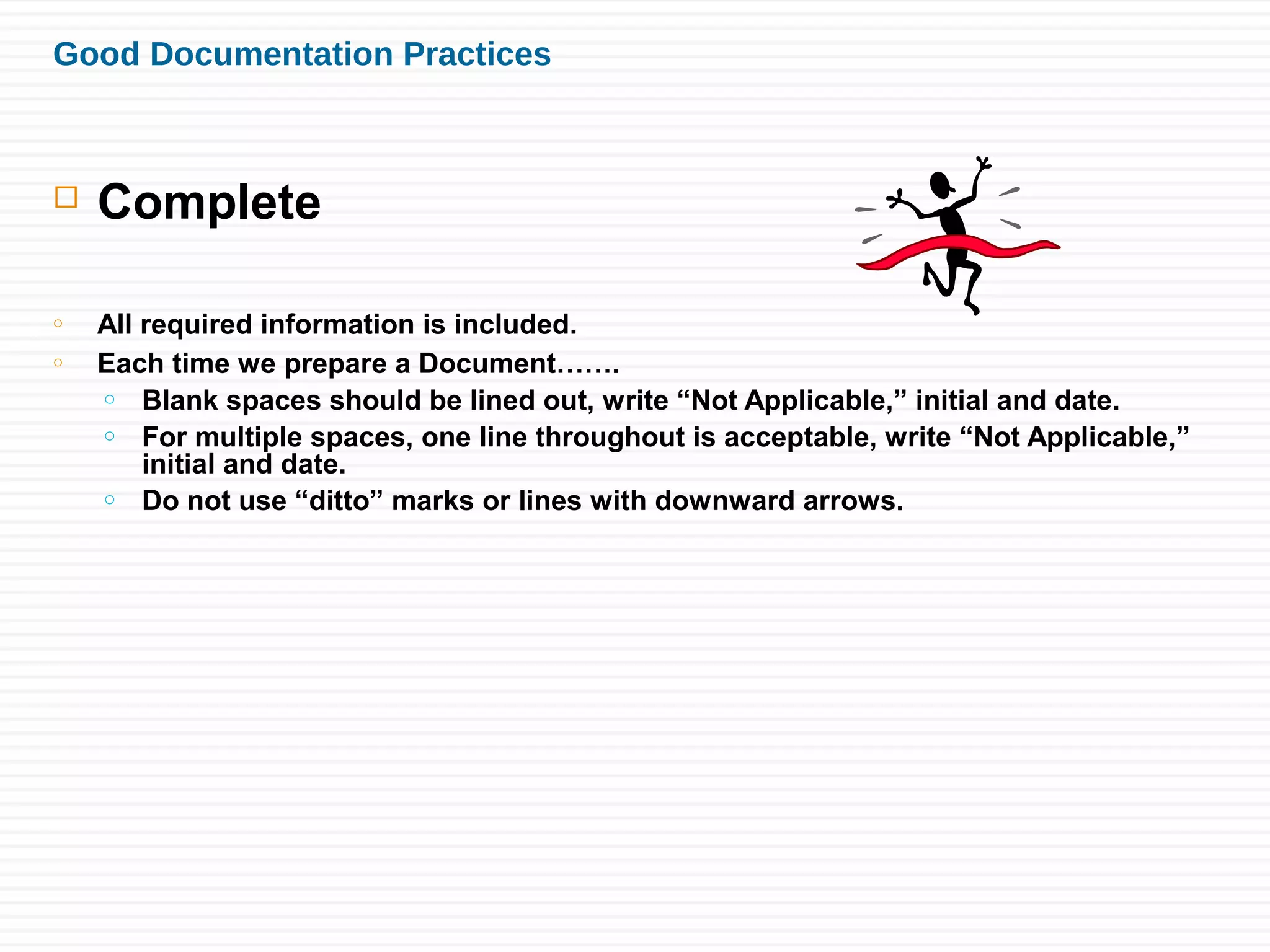 Good Documentation Practices
 Complete
o All required information is included.
o Each time we prepare a Document…….
o Blank spaces should be lined out, write “Not Applicable,” initial and date.
o For multiple spaces, one line throughout is acceptable, write “Not Applicable,”
initial and date.
o Do not use “ditto” marks or lines with downward arrows.
 