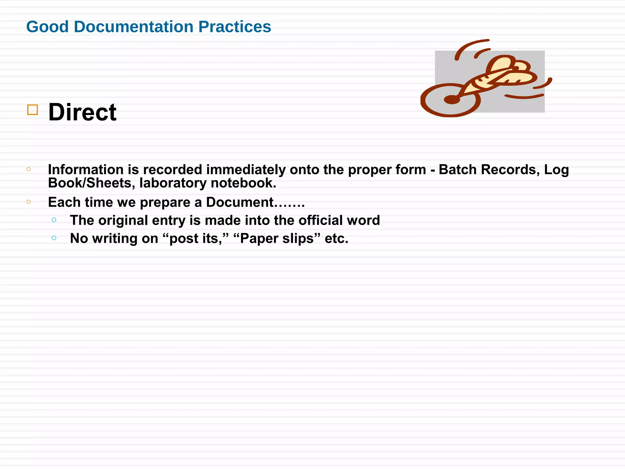 Good Documentation Practices
 Direct
o Information is recorded immediately onto the proper form - Batch Records, Log
Book/Sheets, laboratory notebook.
o Each time we prepare a Document…….
o The original entry is made into the official word
o No writing on “post its,” “Paper slips” etc.
 