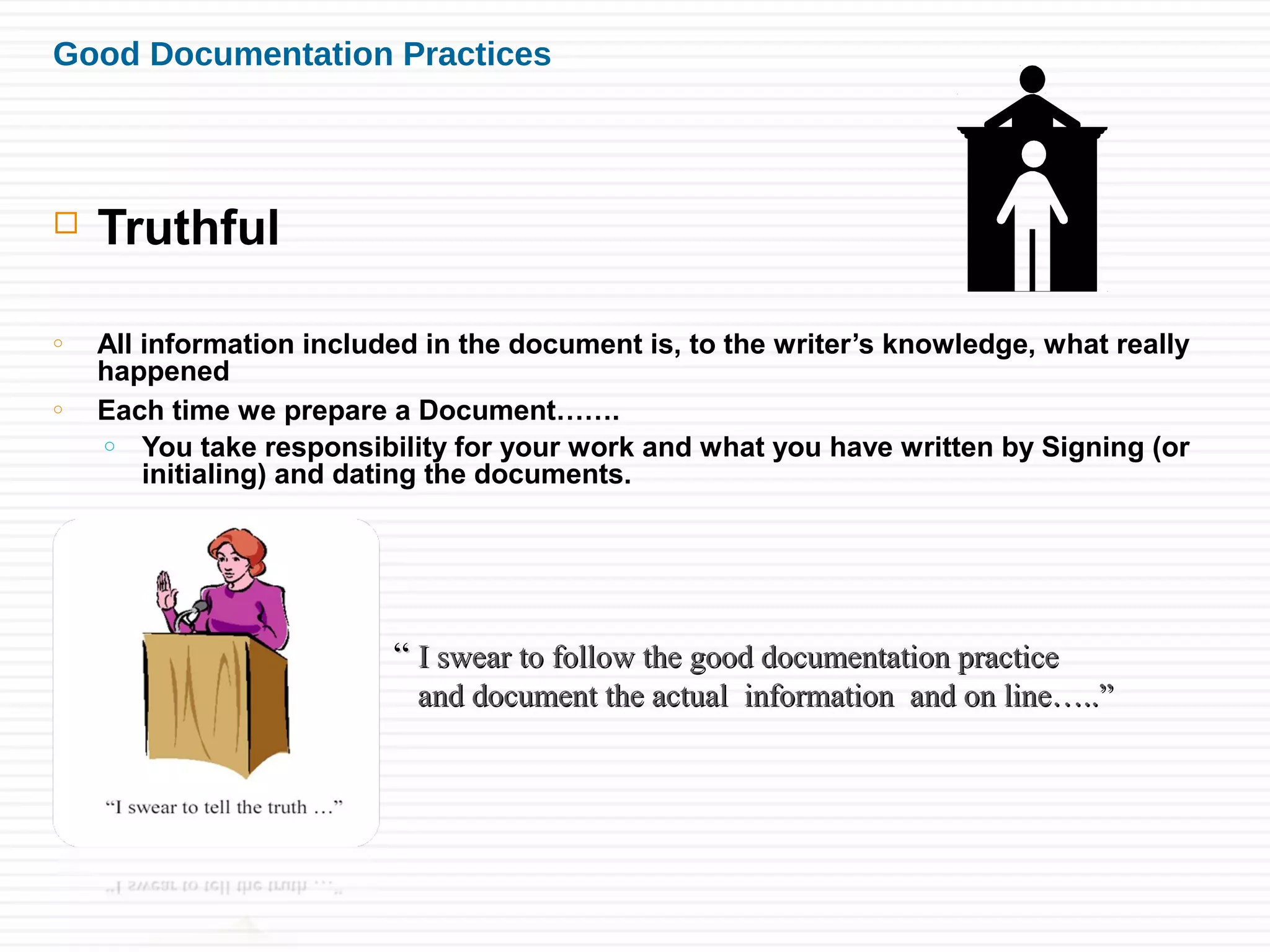 Good Documentation Practices
 Truthful
o All information included in the document is, to the writer’s knowledge, what really
happened
o Each time we prepare a Document…….
o You take responsibility for your work and what you have written by Signing (or
initialing) and dating the documents.
““ I swear to follow the good documentation practiceI swear to follow the good documentation practice
and document the actual information and on line…..”and document the actual information and on line…..”
 