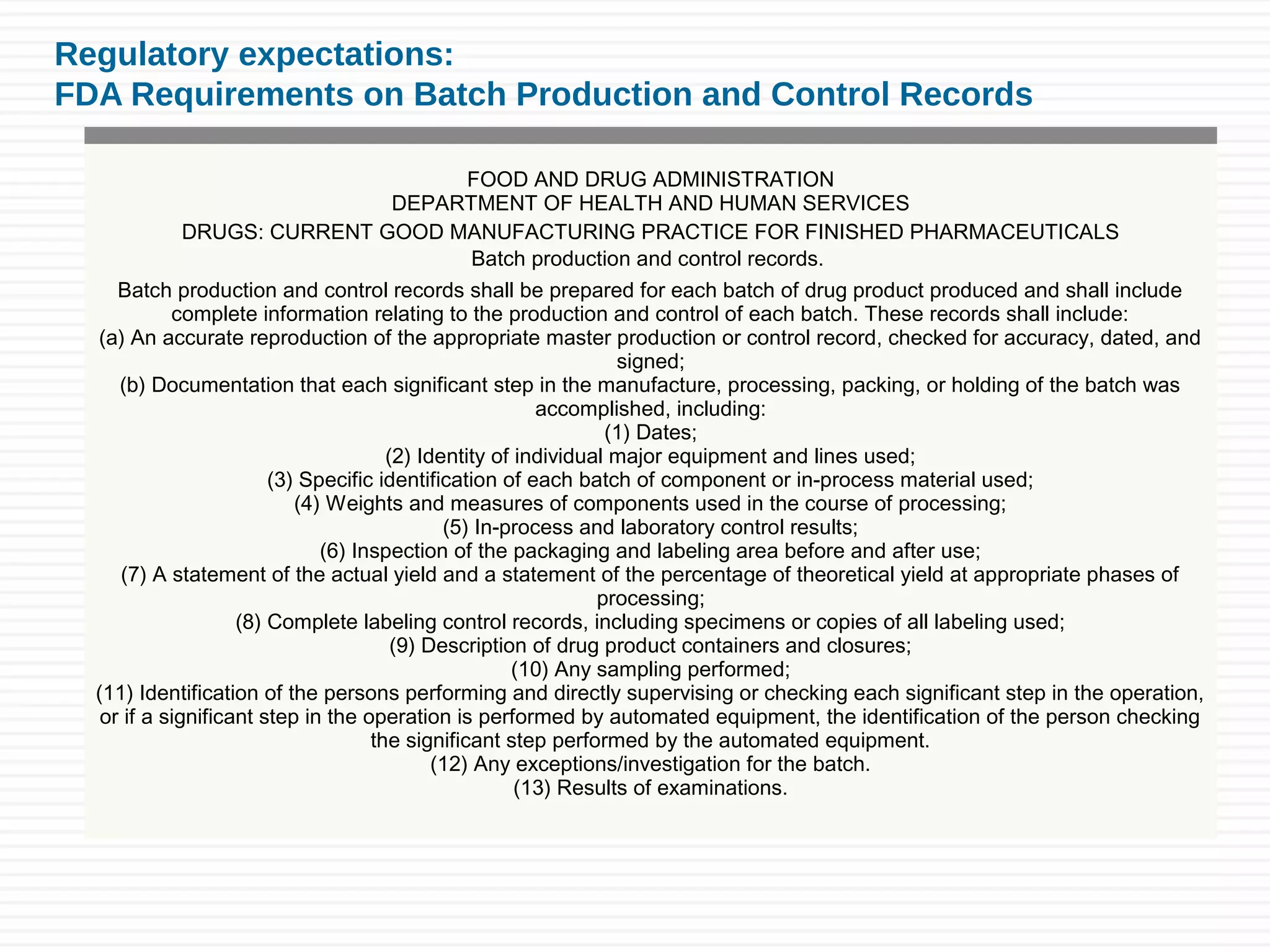 Regulatory expectations:
FDA Requirements on Batch Production and Control Records
FOOD AND DRUG ADMINISTRATION
DEPARTMENT OF HEALTH AND HUMAN SERVICES
DRUGS: CURRENT GOOD MANUFACTURING PRACTICE FOR FINISHED PHARMACEUTICALS
Batch production and control records.
Batch production and control records shall be prepared for each batch of drug product produced and shall include
complete information relating to the production and control of each batch. These records shall include:
(a) An accurate reproduction of the appropriate master production or control record, checked for accuracy, dated, and
signed;
(b) Documentation that each significant step in the manufacture, processing, packing, or holding of the batch was
accomplished, including:
(1) Dates;
(2) Identity of individual major equipment and lines used;
(3) Specific identification of each batch of component or in-process material used;
(4) Weights and measures of components used in the course of processing;
(5) In-process and laboratory control results;
(6) Inspection of the packaging and labeling area before and after use;
(7) A statement of the actual yield and a statement of the percentage of theoretical yield at appropriate phases of
processing;
(8) Complete labeling control records, including specimens or copies of all labeling used;
(9) Description of drug product containers and closures;
(10) Any sampling performed;
(11) Identification of the persons performing and directly supervising or checking each significant step in the operation,
or if a significant step in the operation is performed by automated equipment, the identification of the person checking
the significant step performed by the automated equipment.
(12) Any exceptions/investigation for the batch.
(13) Results of examinations.
 