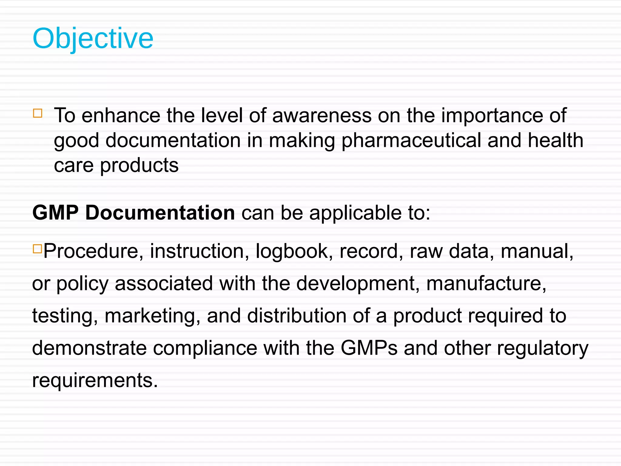 Objective
 To enhance the level of awareness on the importance of
good documentation in making pharmaceutical and health
care products
GMP Documentation can be applicable to:
Procedure, instruction, logbook, record, raw data, manual,
or policy associated with the development, manufacture,
testing, marketing, and distribution of a product required to
demonstrate compliance with the GMPs and other regulatory
requirements.
 
