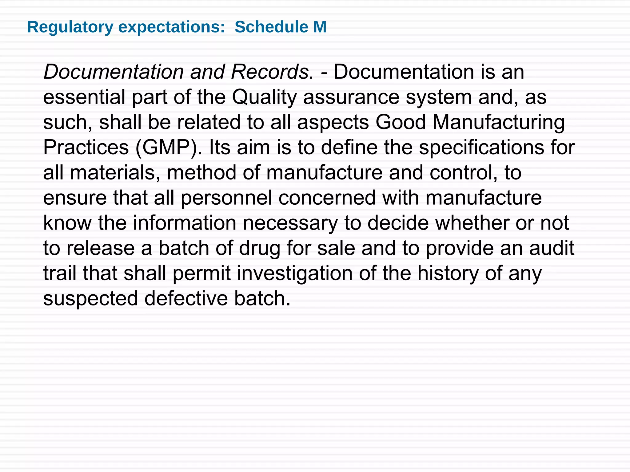 Regulatory expectations: Schedule M
Documentation and Records. - Documentation is an
essential part of the Quality assurance system and, as
such, shall be related to all aspects Good Manufacturing
Practices (GMP). Its aim is to define the specifications for
all materials, method of manufacture and control, to
ensure that all personnel concerned with manufacture
know the information necessary to decide whether or not
to release a batch of drug for sale and to provide an audit
trail that shall permit investigation of the history of any
suspected defective batch.
 