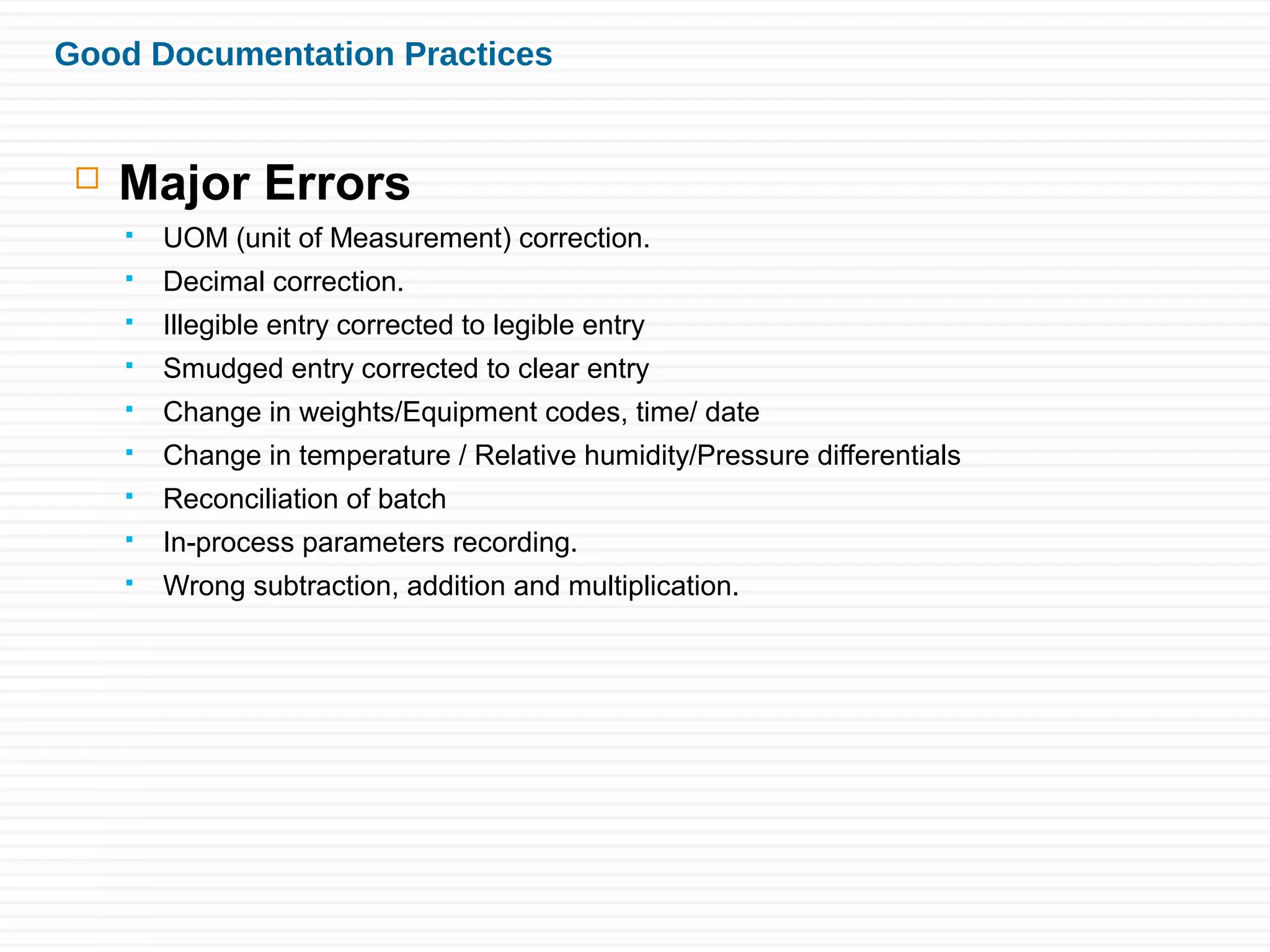 Good Documentation Practices
 Major Errors
 UOM (unit of Measurement) correction.
 Decimal correction.
 Illegible entry corrected to legible entry
 Smudged entry corrected to clear entry
 Change in weights/Equipment codes, time/ date
 Change in temperature / Relative humidity/Pressure differentials
 Reconciliation of batch
 In-process parameters recording.
 Wrong subtraction, addition and multiplication.
 