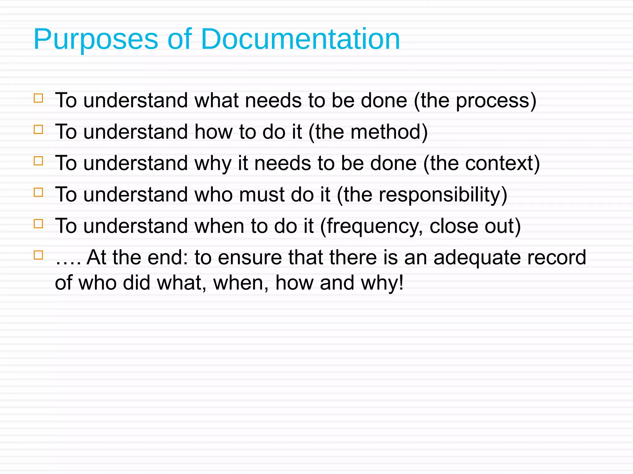 Purposes of Documentation
 To understand what needs to be done (the process)
 To understand how to do it (the method)
 To understand why it needs to be done (the context)
 To understand who must do it (the responsibility)
 To understand when to do it (frequency, close out)
 …. At the end: to ensure that there is an adequate record
of who did what, when, how and why!
 