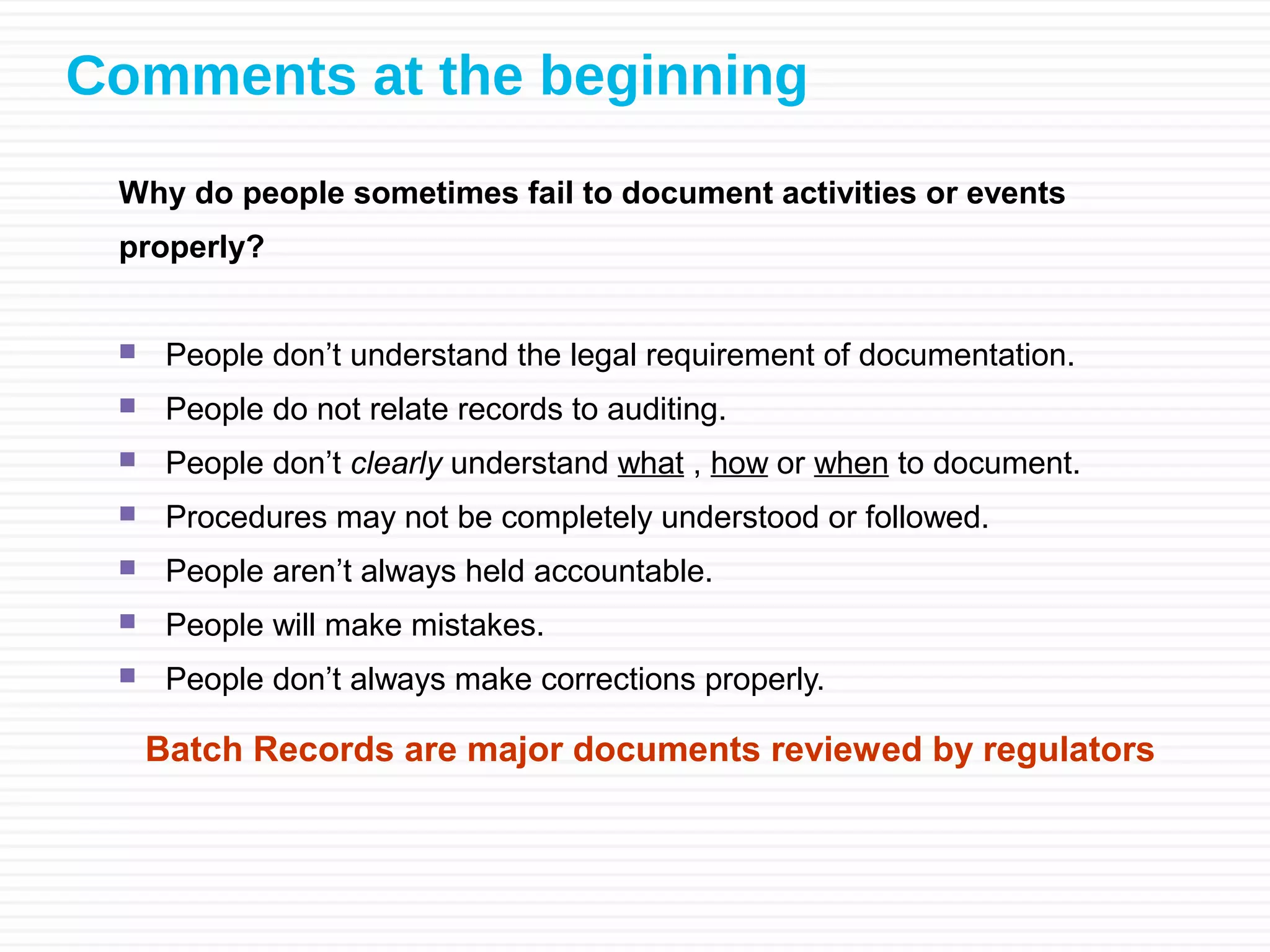 Comments at the beginning
Why do people sometimes fail to document activities or events
properly?
 People don’t understand the legal requirement of documentation.
 People do not relate records to auditing.
 People don’t clearly understand what , how or when to document.
 Procedures may not be completely understood or followed.
 People aren’t always held accountable.
 People will make mistakes.
 People don’t always make corrections properly.
Batch Records are major documents reviewed by regulators
 